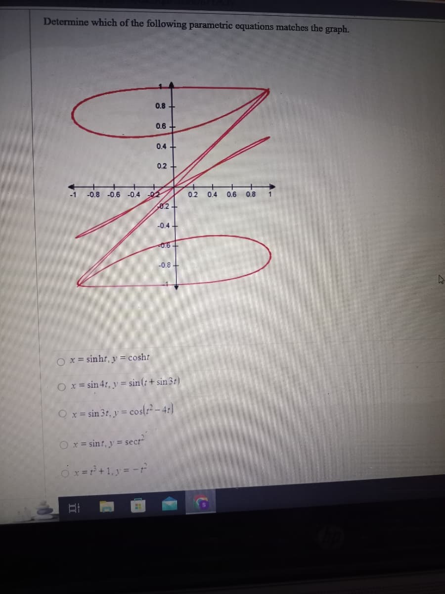 Determine which of the following parametric equations matches the graph.
O x = sint, y = sect"
0.8
Ox=f³+1₁ y = -t
II
0.6
0.4
-0.8 -0.6 -0.4 -02
0.2
0.2
-0.4+
O x = sinht, y = cosht
O x = sin 4t, y = sin(t+ sin3t)
Q x = sin 3t, y = cos(t²-4t)
-0.6+
-0.8+
0.2 0.4 0.6 0.8
A