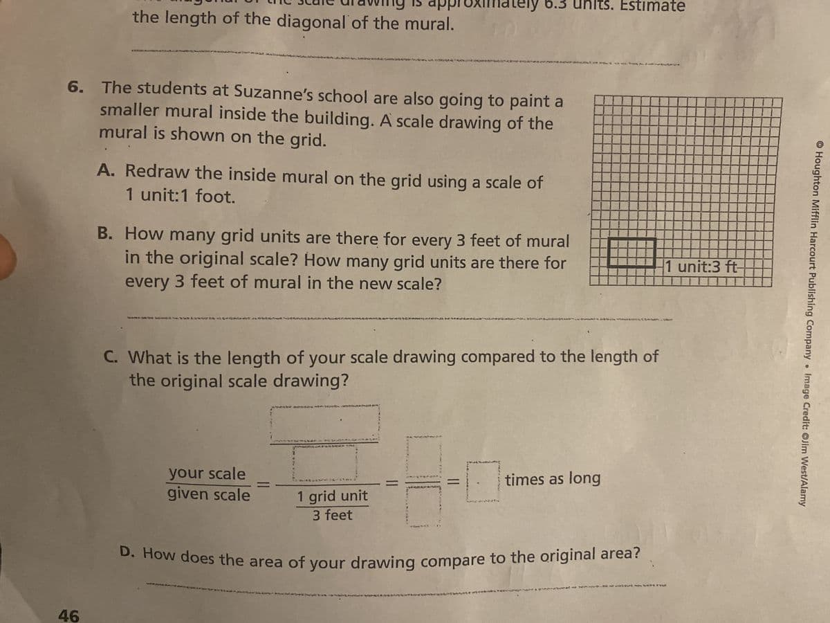 ---
the state an awing is approximately 6.3 units. Estimate
the length of the diagonal of the mural.
6. The students at Suzanne's school are also going to paint a
smaller mural inside the building. A scale drawing of the
mural is shown on the grid.
46
A. Redraw the inside mural on the grid using a scale of
1 unit:1 foot.
B. How many grid units are there for every 3 feet of mural
in the original scale? How many grid units are there for
every 3 feet of mural in the new scale?
C. What is the length of your scale drawing compared to the length of
the original scale drawing?
your scale
given scale
2
*TAE
1 grid unit
3 feet
times as long
D. How does the area of your drawing compare to the original area?
1 unit:3 ft-
Houghton Mifflin Harcourt Publishing Company
●
Image Credit: Jim West/Alamy