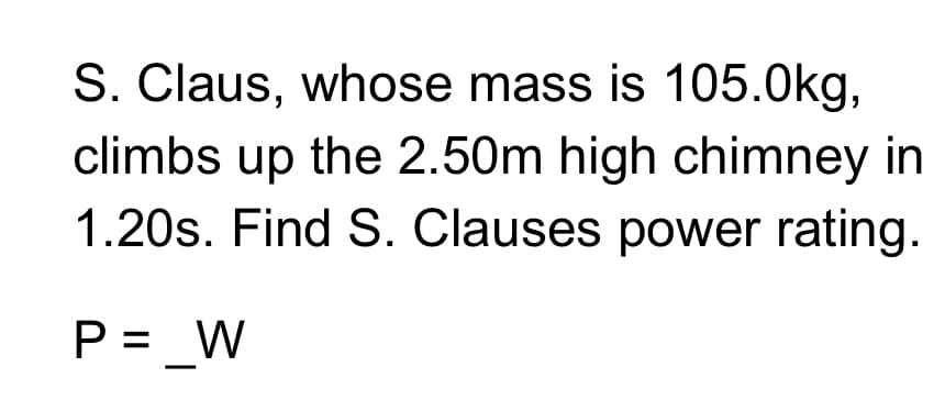 S. Claus, whose mass is 105.0kg,
climbs up the 2.50m high chimney in
1.20s. Find S. Clauses power rating.
P = _W
