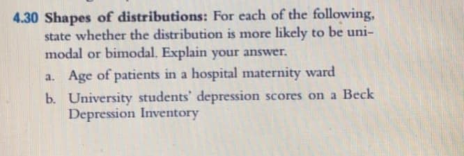 4.30 Shapes of distributions: For each of the following,
state whether the distribution is more likely to be uni-
modal or bimodal. Explain your answer.
a. Age of patients in a hospital maternity ward
b. University students' depression scores on a Beck
Depression Inventory
