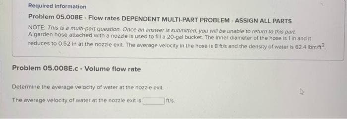 Required information
Problem 05.008E - Flow rates DEPENDENT MULTI-PART PROBLEM - ASSIGN ALL PARTS
NOTE: This is a multi-part question. Once an answer is submitted, you will be unable to return to this part
A garden hose attached with a nozzle is used to fill a 20-gal bucket. The inner diameter of the hose is 1 in and it
reduces to 0.52 in at the nozzle exit. The average velocity in the hose is 8 ft/s and the density of water is 62.4 lbm/ft³
Problem 05.008E.c - Volume flow rate
Determine the average velocity of water at the nozzle exit.
The average velocity of water at the nozzle exit is
ft/s.