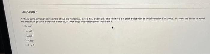 QUESTION 5
Arifle is being aimed at some angle above the horizontal, over a flat, level field. The rifle fires a 7 gram bullet with an initial velocity of 800 m/s. If I want the bullet to travel
the maximum possible horizontal distance, at what angle above horizontal shall I aim?
A 450
8.15°
C600
0.75
E300