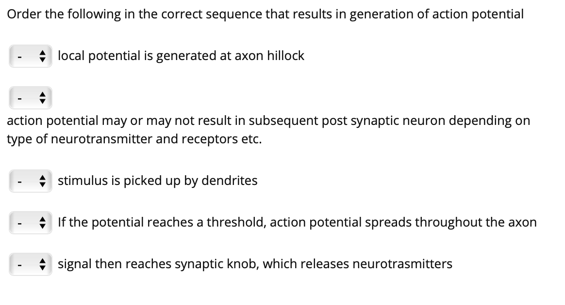 Order the following in the correct sequence that results in generation of action potential
local potential is generated at axon hillock
action potential may or may not result in subsequent post synaptic neuron depending on
type of neurotransmitter and receptors etc.
* stimulus is picked up by dendrites
If the potential reaches a threshold, action potential spreads throughout the axon
signal then reaches synaptic knob, which releases neurotrasmitters
