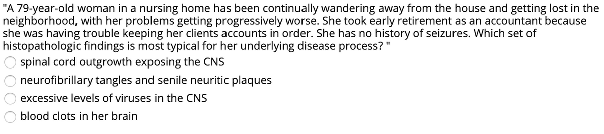 "A 79-year-old woman in a nursing home has been continually wandering away from the house and getting lost in the
neighborhood, with her problems getting progressively worse. She took early retirement as an accountant because
she was having trouble keeping her clients accounts in order. She has no history of seizures. Which set of
histopathologic findings is most typical for her underlying disease process?"
spinal cord outgrowth exposing the CNS
%3D
neurofibrillary tangles and senile neuritic plaques
excessive levels of viruses in the CNS
blood clots in her brain
OOO
