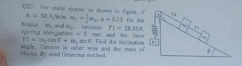 Q2:- For static system as shown in figure, if
k = 50 N/mm, m, =m2, u = 0.25 for the
blocks m, and m2,
spring elongation = 5 mm and the force
F1 = m, cos 0 + m, sin 0. Find the inclination
angle, Tension in other wire and the mass of
blocks. By used Grammar method.
T2
%3D
T1
tensions T1 = 28.35N,
F1
%3D
