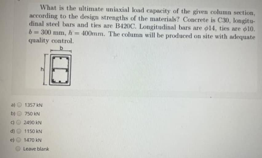 What is the ultimate uniaxial load capacity of the given column section,
according to the design strengths of the materials? Concrete is C30, longitu-
dinal steel bars and ties are B420C. Longitudinal bars are o14, ties are o10.
b= 300 mm, h= 400mm. The column will be produced on site with adequate
quality control.
%3D
h
1357 kN
b)
750 kN
2490 kN
d)
1150 kN
1470 kN
Leave blank
