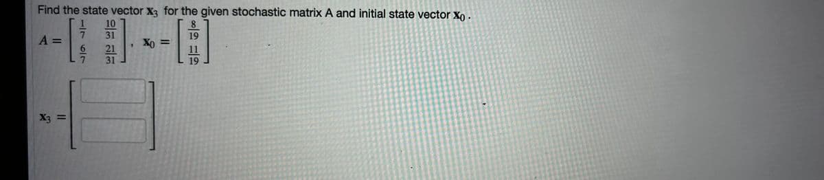 Find the state vector X3 for the given stochastic matrix A and initial state vector Xo.
A =
1
7
10
31
8
19
$
X0=
21
31
X3 =