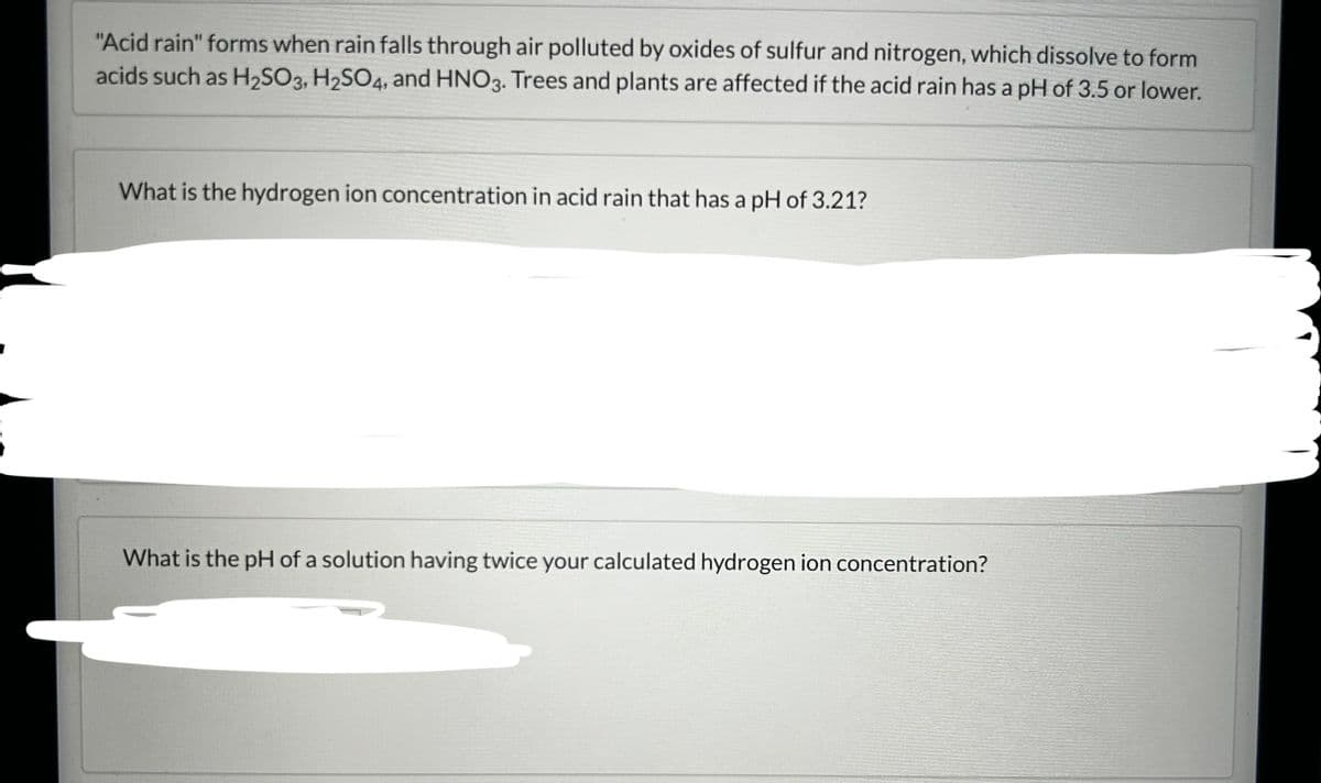 "Acid rain" forms when rain falls through air polluted by oxides of sulfur and nitrogen, which dissolve to form
acids such as H₂SO3, H2SO4, and HNO3. Trees and plants are affected if the acid rain has a pH of 3.5 or lower.
What is the hydrogen ion concentration in acid rain that has a pH of 3.21?
What is the pH of a solution having twice your calculated hydrogen ion concentration?