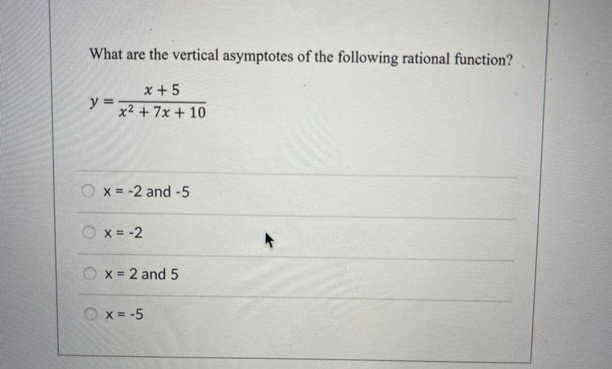 What are the vertical asymptotes of the following rational function?
y =
O
x+5
x2 + 7x + 10
x = -2 and -5
x = -2
x = 2 and 5
x = -5
