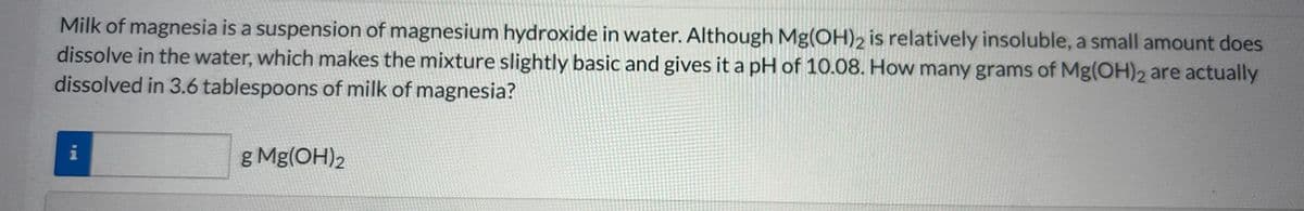 Milk of magnesia is a suspension of magnesium hydroxide in water. Although Mg(OH)2 is relatively insoluble, a small amount does
dissolve in the water, which makes the mixture slightly basic and gives it a pH of 10.08. How many grams of Mg(OH)2 are actually
dissolved in 3.6 tablespoons of milk of magnesia?
i
g Mg(OH)2