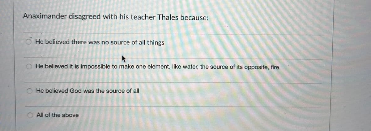 Anaximander disagreed with his teacher Thales because:
He believed there was no source of all things
He believed it is impossible to make one element, like water, the source of its opposite, fire
He believed God was the source of all
All of the above