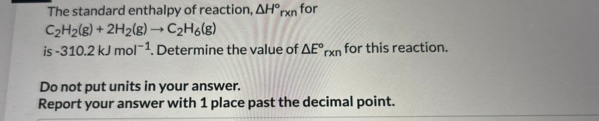 The standard enthalpy of reaction, AH°rxn for
C2H2(g) + 2H2(g) → C₂H6(g)
is -310.2 kJ mol-1. Determine the value of AEºrxn for this reaction.
Do not put units in your answer.
Report your answer with 1 place past the decimal point.