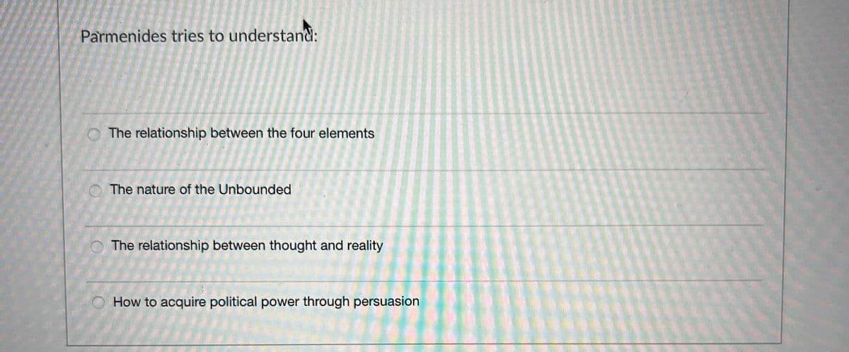 Parmenides tries to understand:
The relationship between the four elements
The nature of the Unbounded
The relationship between thought and reality
How to acquire political power through persuasion