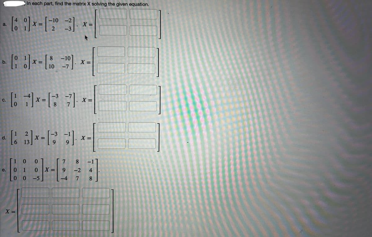 4
a.
b.
In each part, find the matrix X solving the given equation.
-10-2
[61] x= [20
-3
-10
(x-(8 x
X
10
-7
X =
X =
C.
X =
1-7x-
8
2
-3
d.
X=
6 13
X =
*-**
1 0 0
7
8
e.
0 1
0 X=
-2
4
0 0
-5
-4
7
8
X =