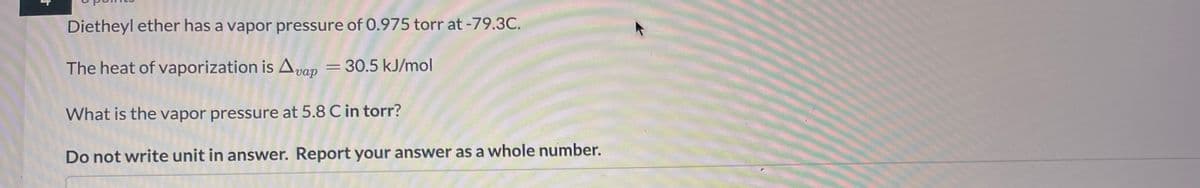 +
Dietheyl ether has a vapor pressure of 0.975 torr at -79.3C.
The heat of vaporization is Avap = 30.5 kJ/mol
What is the vapor pressure at 5.8 C in torr?
Do not write unit in answer. Report your answer as a whole number.