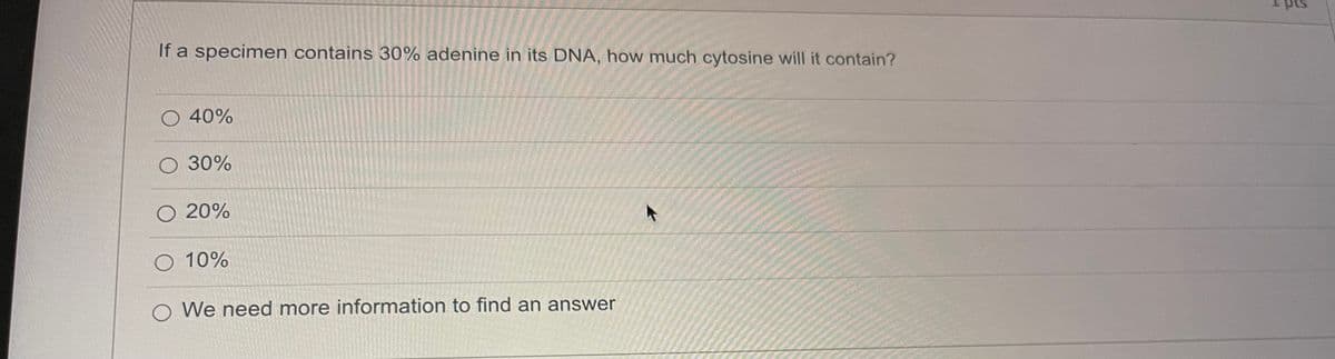 If a specimen contains 30% adenine in its DNA, how much cytosine will it contain?
O 40%
30%
O 20%
O 10%
O We need more information to find an answer
K
4