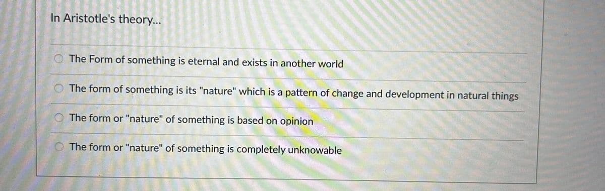 In Aristotle's theory...
The Form of something is eternal and exists in another world
The form of something is its "nature" which is a pattern of change and development in natural things
The form or "nature" of something is based on opinion
The form or "nature" of something is completely unknowable