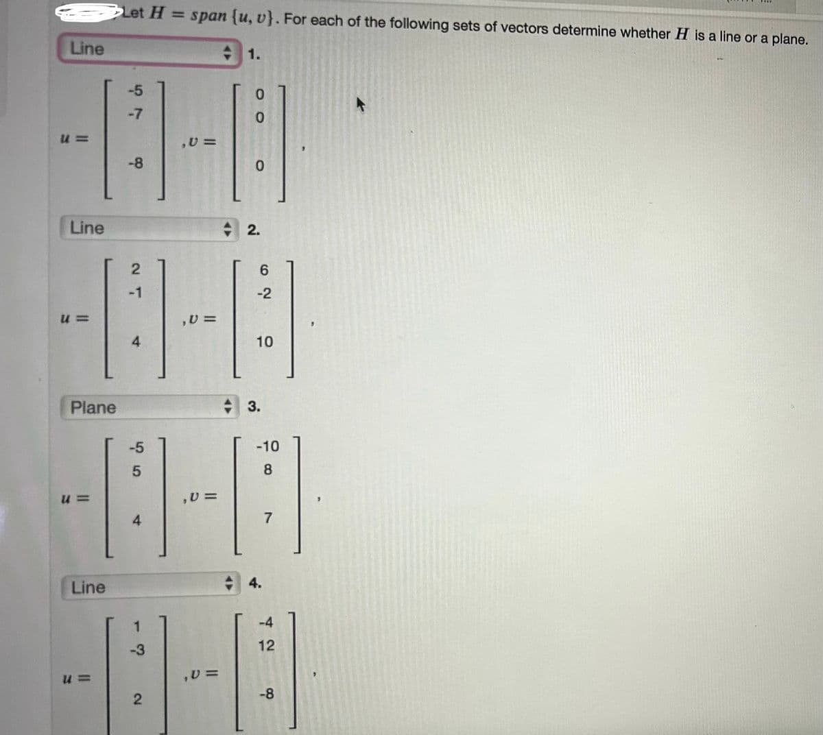 Line
Let H = span {u, v}. For each of the following sets of vectors determine whether H is a line or a plane.
1.
-7
57
-5
0
u
,0 =
-8
0
Line
2.
2
-1
-2
62
u =
,0 =
4
10
10
Plane
3.
-5
-10
5
8
u =
,0 =
4
7
Line
u =
-3
2
,0 =
4.
42
-4
12
-8