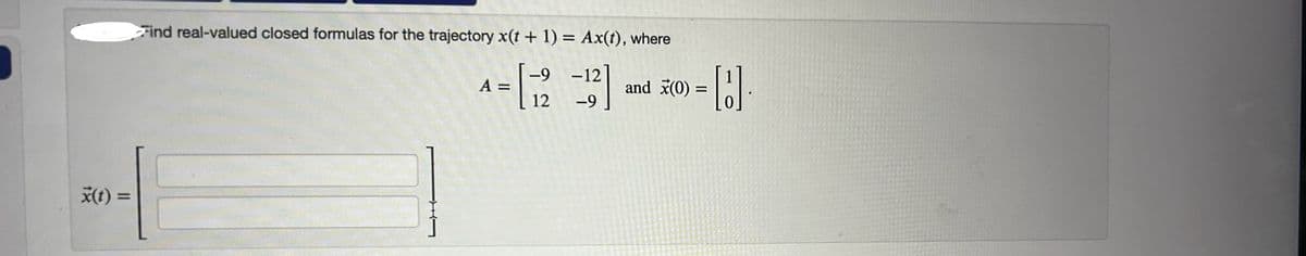 x(t) =
Find real-valued closed formulas for the trajectory x(t + 1) = Ax(t), where
A =
= [12 -12]
and x(0)
=
-9
H.