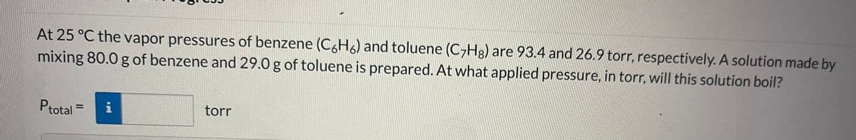 At 25 °C the vapor pressures of benzene (C6H6) and toluene (C7Hg) are 93.4 and 26.9 torr, respectively. A solution made by
mixing 80.0 g of benzene and 29.0 g of toluene is prepared. At what applied pressure, in torr, will this solution boil?
Ptotal
torr