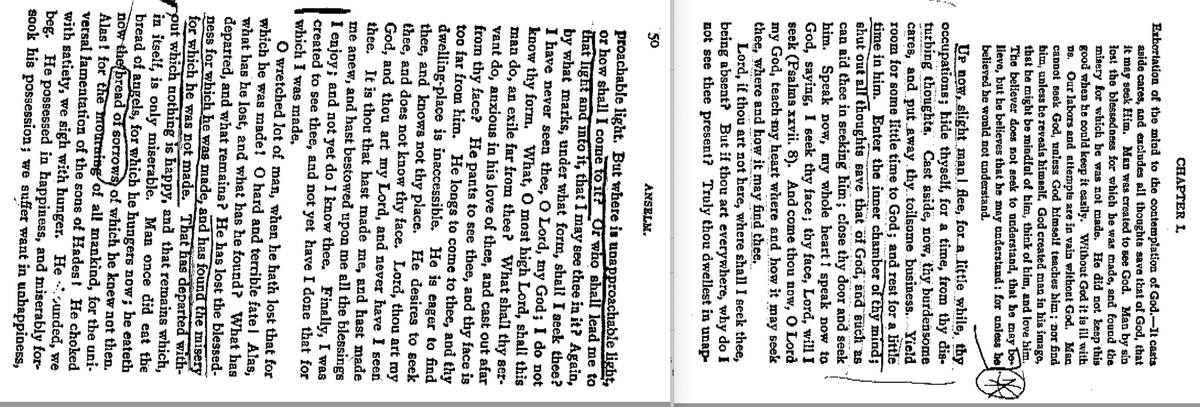 CHAPTER I.
Exhortation of the mind to the contemplation of God.—It casts
aside cares, and excludes all thoughts save that of God, that
it may seek Him. Man was created to see God. Man by sin
lost the blessedness for which be was made, and found the
misery for which be was not made. He did not keep this
good when he could keep it easily. Without God it is ill with
us. Our labors and attempts are in vain without God. Man
cannot seek God, unless God himself teaches him; nor find
him, unless he reveals himself, God created man in his image,
that be might be mindful of him, think of him, and love him,
The believer does not seek to understand, that he may be
lieve, but he believes that he may understand: for unless be
believed he would not understand.
Up now, slight man flee, for a little while, thy
occupations; hide thyself, for a time, from thy dis-
turbing thoughts. Cast aside, now, thy burdensome
cares, and put away thy toilsome business....Yield
room for some little time to God; and rest for a little
time in him. Enter the inner chamber of thy mind;
shut out all thoughts save that of God, and such as
can aid thee in seeking him; close thy door and seek
him. Speak now, my whole heart speak now to
God, saying, I seek thy face; thy face, Lord, will I
seek (Psalms xxvii. 8). And come thou now, O Lord
my God, teach my heart where and how it may seek
thee, where and how it may find thee.
Lord, if thou art not here, where shall I seek thee,
being absent? But if thou art everywhere, why do I
not see thee present? Truly thou dwellest in unap-
50
ANSELM.
proachable light. But where is unapproachable light,
or how shall come to it? Or who shall lead me to
that light and into it, that I may see thee in it? Again,
by what marks, under what form, shall I seek thee?
I have never seen thee, O Lord, my God; I do not
know thy form. What, O most high Lord, shall this
man do, an exile far from thee? What shall thy ser-
vant do, anxious in his love of thee, and cast out afar
from thy face? He pants to see thee, and thy face is
too far from him. He longs to come to thee, and thy
dwelling-place is inaccessible. He is eager to find
thee, and knows not thy place. He desires to seek
thee, and does not know thy face. Lord, thou art my
God, and thou art my Lord, and never have I seen
thee. It is thou that hast made me, and hast made
me anew, and hast bestowed upon me all the blessings
I enjoy; and not yet do I know thee. Finally, I was
created to see thee, and not yet have I done that for
which I was made,
◇ wretched lot of man, when he hath lost that for
which he was made! O hard and terrible fatel Alas,
what has he lost, and what has he found? What bas
departed, and what remains? He has lost the blessed-
ness for which he was made, and has found the misery
for which he was not made. That has departed with-
“put which nothing is happy, and that remains which,
in itself, is only miserable. Man once did eat the
bread of angels, for which he hungers now; he eateth
now the bread of sorrows) of which he knew not then.
Alas! for the mourning of all mankind, for the uni-
versal lamentation of the sons of Hades! He choked
with satiety, we sigh with hunger. Heunded, we
beg. He possessed in happiness, and miserably for-
sook his possession; we suffer want in unhappiness,