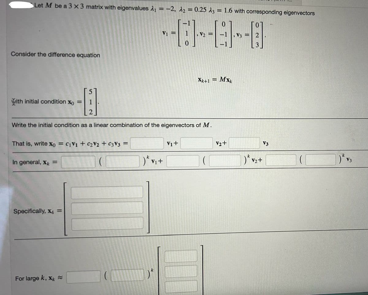 Let M be a 3 x3 matrix with eigenvalues ₁ = -2, A2 = 0.25 A3 = 1.6 with corresponding eigenvectors
0
Го
Consider the difference equation
With initial condition x0 =
517
V1
Xk+1 = Mxx
2
Write the initial condition as a linear combination of the eigenvectors of M.
That is, write x0 = c1V1 + C2V2 + C3V3 =
In general, X =
Specifically, x4 =
Vi+
) Vi+
For large k, xk ≈
k
V3
V2+
။
2
3
23
k
) V2
V2+
V3
) V3