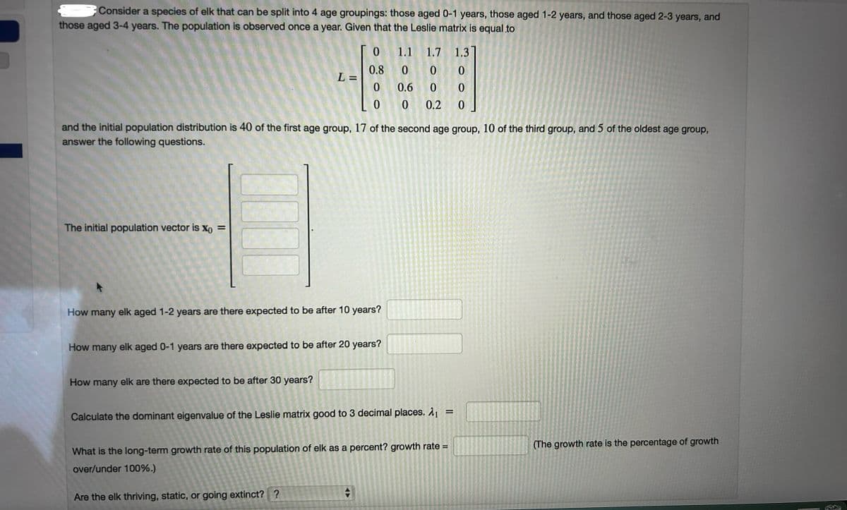 Consider a species of elk that can be split into 4 age groupings: those aged 0-1 years, those aged 1-2 years, and those aged 2-3 years, and
those aged 3-4 years. The population is observed once a year. Given that the Leslie matrix is equal to
0
1.1
1.7
0.8
0 0
1.3]
0
L=
0
0.6 0
0
0 0
0.2
0
and the initial population distribution is 40 of the first age group, 17 of the second age group, 10 of the third group, and 5 of the oldest age group,
answer the following questions.
The initial population vector is x0 =
How many elk aged 1-2 years are there expected to be after 10 years?
How many elk aged 0-1 years are there expected to be after 20 years?
How many elk are there expected to be after 30 years?
Calculate the dominant eigenvalue of the Leslie matrix good to 3 decimal places. λ1
=
What is the long-term growth rate of this population of elk as a percent? growth rate =
over/under 100%.)
Are the elk thriving, static, or going extinct? ?
(The growth rate is the percentage of growth