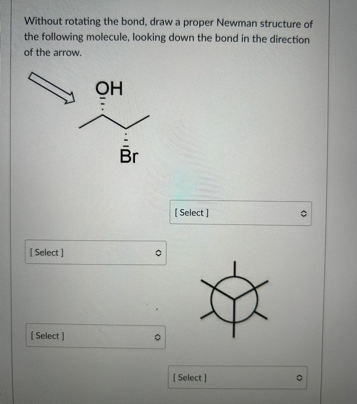 ### Analyzing and Drawing Newman Projections

#### Problem Statement
Without rotating the bond, draw a proper Newman structure of the following molecule, looking down the bond in the direction of the arrow:

![Molecular Diagram]()
- The molecule has an -OH (hydroxyl group) attached to the first carbon and a -Br (bromine atom) attached to the second carbon.

#### Diagram Explanation
Here is the molecular structure with an arrow indicating the bond to be analyzed:
- The hydroxyl group (-OH) is on the carbon that the arrow points FROM.
- The bromine atom (-Br) is on the carbon that the arrow points TOWARD.

#### Instructions
Select the appropriate Newman projections from the drop-down menus for both the front and rear carbon atoms from the viewpoint indicated. 

#### Newman Projection Diagram
Below is a blank Newman projection circle where you will place the substituents in the correct positions:

![Blank Newman Projection Circle]()

### Drop-Down Options
For various positions on the Newman projection, attribute the correct groups without rotating the bond:

1. Select the front carbon substituents:
   - [ Select ]

2. Select the rear carbon substituents:
   - [ Select ]

#### Final Tips
To accurately determine the correct Newman projection structure:
- Visualize the molecule's substituents from the arrow's perspective.
- Ensure that you account for the three-dimensional spatial arrangements, keeping in mind the consistency of your view with the bond direction.

Provide correct placement for substituents such as -OH, -Br, and any remaining hydrogen atoms. This practice is fundamental in understanding steric interactions and conformational analysis in organic chemistry.