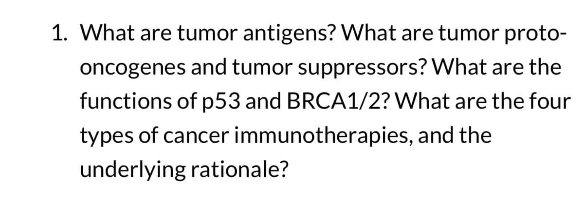 1. What are tumor antigens? What are tumor proto-
oncogenes and tumor suppressors? What are the
functions of p53 and BRCA1/2? What are the four
types of cancer immunotherapies, and the
underlying rationale?