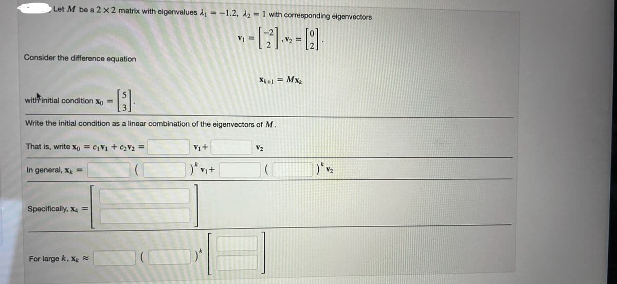 Let M be a 2 × 2 matrix with eigenvalues ₁ = -1.2, A2 = 1 with corresponding eigenvectors
Consider the difference equation
with initial condition Xo
=
5
3
V₁ =
V2 =
2
xk+1 =
Mxk
Write the initial condition as a linear combination of the eigenvectors of M.
That is, write x0 = c1V1 + C₂ V₂ =
In general, xk=
V1+
V2
) * vi+
k
) v2
Specifically, x4 =
For large k, xk≈
k