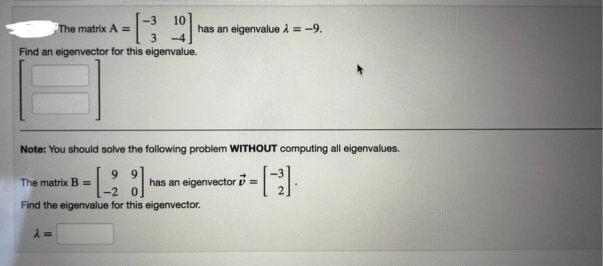 3
10
The matrix A =
has an eigenvalue = -9.
3-4
Find an eigenvector for this eigenvalue.
Note: You should solve the following problem WITHOUT computing all eigenvalues.
The matrix B =
- [ -2
9
9
has an eigenvector
0
2
Find the eigenvalue for this eigenvector.
λ =