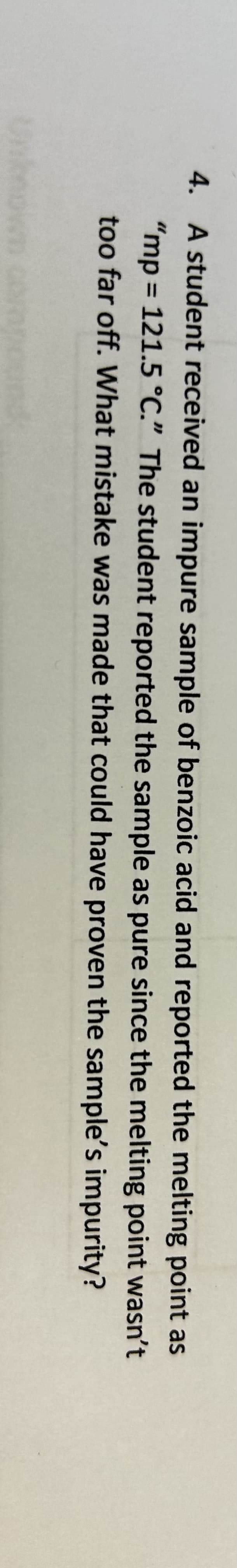 **Transcription for Educational Website**

---

**Question 4: Understanding the Melting Point of an Impure Sample**

A student received an impure sample of benzoic acid and reported the melting point as "mp = 121.5 °C." The student reported the sample as pure since the melting point wasn't too far off. What mistake was made that could have proven the sample’s impurity?

---

This text focuses on a common laboratory scenario where correct identification of sample purity is crucial. It highlights the importance of understanding how melting points can be affected by impurities and encourages critical evaluation of experimental results. 

For more educational content on chemical purity and melting point analysis, refer to our resources on laboratory techniques and error analysis. 

