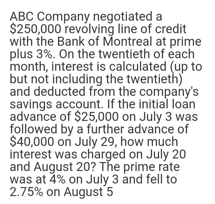 ABC Company negotiated a
$250,000 revolving line of credit
with the Bank of Montreal at prime
plus 3%. On the twentieth of each
month, interest is calculated (up to
but not including the twentieth)
and deducted from the company's
savings account. If the initial loan
advance of $25,000 on July 3 was
followed by a further advance of
$40,000 on July 29, how much
interest was charged on July 20
and August 20? The prime rate
was at 4% on July 3 and fell to
2.75% on August 5
