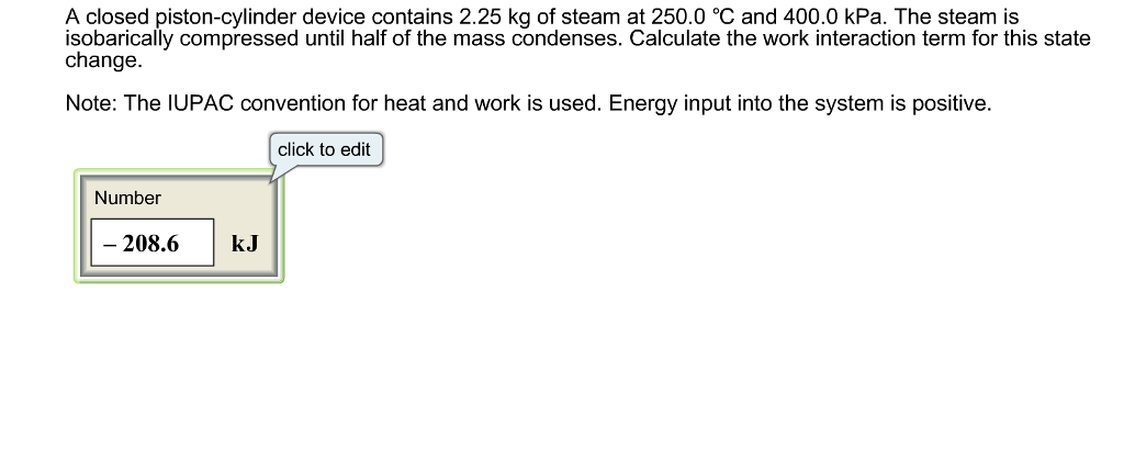 A closed piston-cylinder device contains 2.25 kg of steam at 250.0 °C and 400.0 kPa. The steam is
isobarically compressed until half of the mass condenses. Calculate the work interaction term for this state
change.
Note: The IUPAC convention for heat and work is used. Energy input into the system is positive.
click to edit
Number
- 208.6
kJ