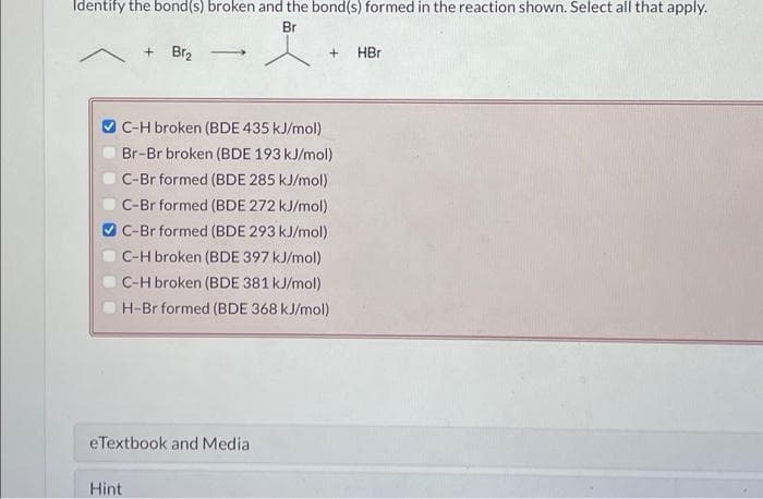 Identify the bond(s) broken and the bond(s) formed in the reaction shown. Select all that apply.
Br
+Br₂
C-H broken (BDE 435 kJ/mol)
Br-Br broken (BDE 193 kJ/mol)
C-Br formed (BDE 285 kJ/mol)
C-Br formed (BDE 272 kJ/mol)
C-Br formed (BDE 293 kJ/mol)
C-H broken (BDE 397 kJ/mol)
C-H broken (BDE 381 kJ/mol)
H-Br formed (BDE 368 kJ/mol)
eTextbook and Media
Hint
+
HBr