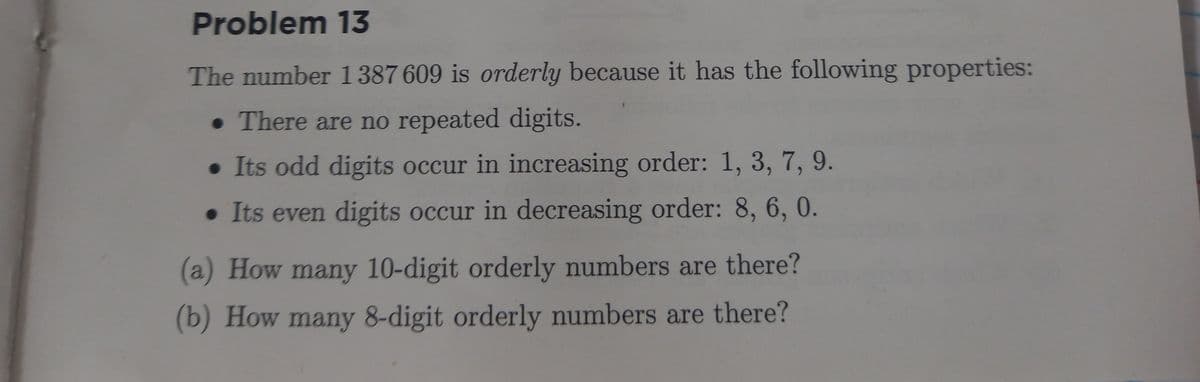 Problem 13
The number 1387 609 is orderly because it has the following properties:
• There are no repeated digits.
• Its odd digits occur in increasing order: 1, 3, 7, 9.
• Its even digits occur in decreasing order: 8, 6, 0.
(a) How many 10-digit orderly numbers are there?
(b) How many 8-digit orderly numbers are there?
