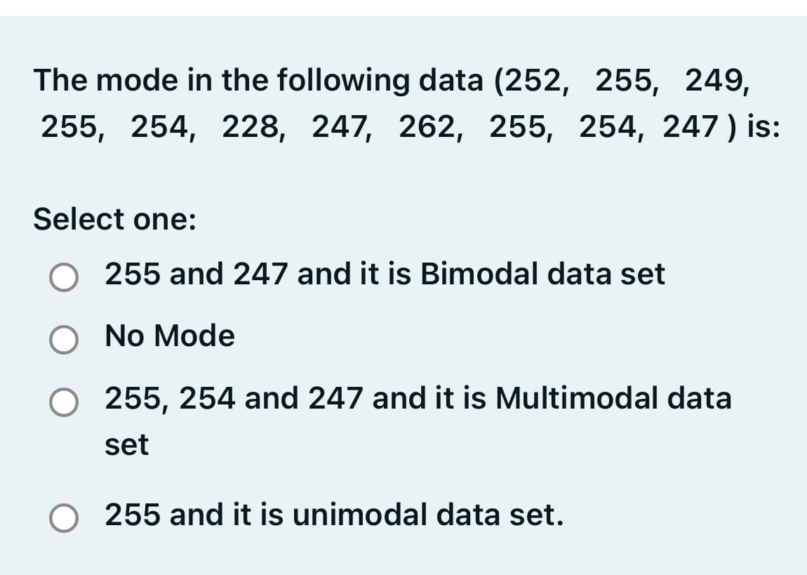 The mode in the following data (252, 255, 249,
255, 254, 228, 247, 262, 255, 254, 247) is:
1.
Select one:
O 255 and 247 and it is Bimodal data set
O No Mode
255, 254 and 247 and it is Multimodal data
set
255 and it is unimodal data set.
