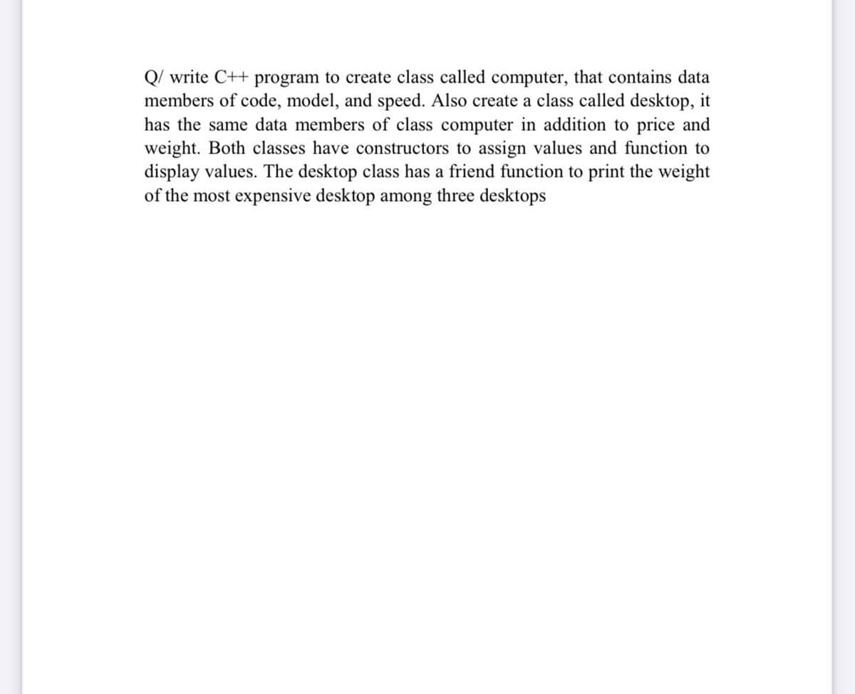 Q/ write C++ program to create class called computer, that contains data
members of code, model, and speed. Also create a class called desktop, it
has the same data members of class computer in addition to price and
weight. Both classes have constructors to assign values and function to
display values. The desktop class has a friend function to print the weight
of the most expensive desktop among three desktops
