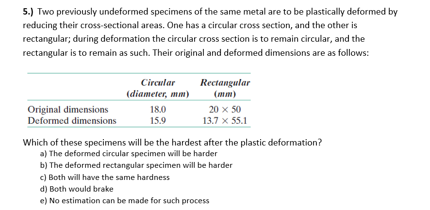 5.) Two previously undeformed specimens of the same metal are to be plastically deformed by
reducing their cross-sectional areas. One has a circular cross section, and the other is
rectangular; during deformation the circular cross section is to remain circular, and the
rectangular is to remain as such. Their original and deformed dimensions are as follows:
Circular
Rectangular
(diameter, mm)
(тm)
Original dimensions
Deformed dimensions
18.0
20 x 50
15.9
13.7 × 55.1
Which of these specimens will be the hardest after the plastic deformation?
a) The deformed circular specimen will be harder
b) The deformed rectangular specimen will be harder
c) Both will have the same hardness
d) Both would brake
e) No estimation can be made for such process
