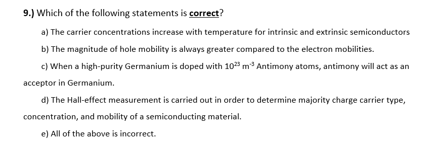 9.) Which of the following statements is correct?
a) The carrier concentrations increase with temperature for intrinsic and extrinsic semiconductors
b) The magnitude of hole mobility is always greater compared to the electron mobilities.
c) When a high-purity Germanium is doped with 1023 m3 Antimony atoms, antimony will act as an
acceptor in Germanium.
d) The Hall-effect measurement is carried out in order to determine majority charge carrier type,
concentration, and mobility of a semiconducting material.
e) All of the above is incorrect.
