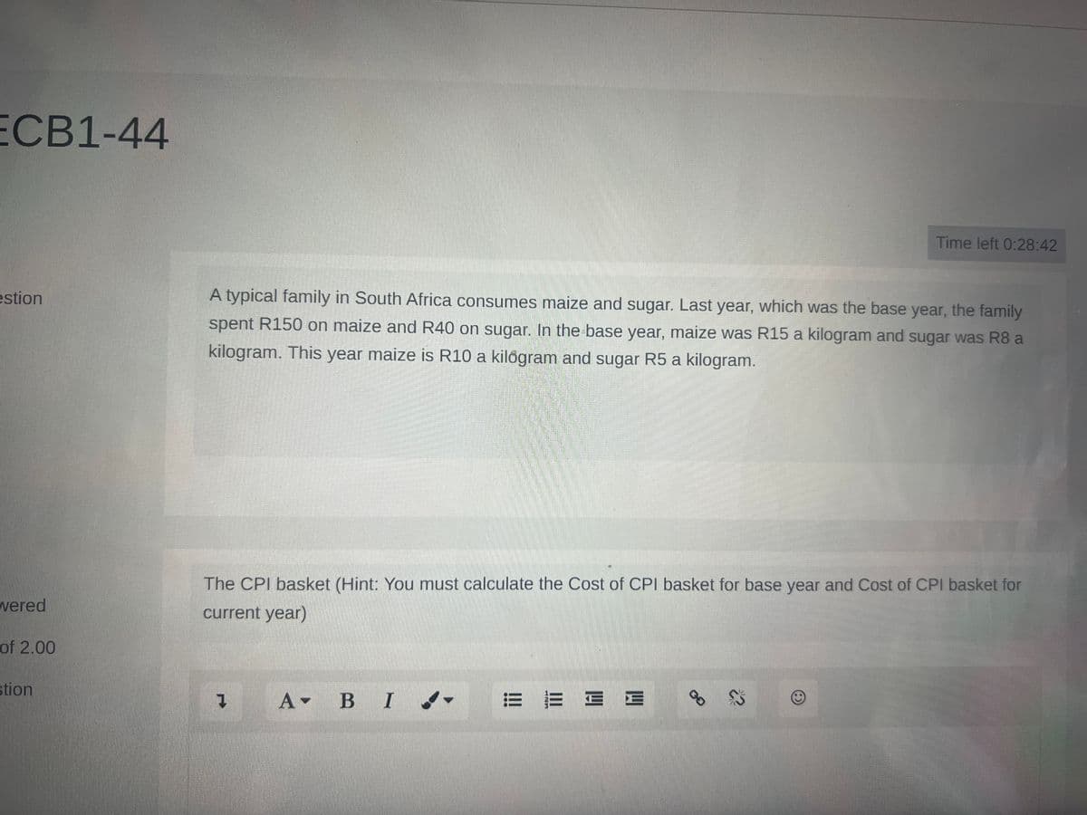 ECB1-44
estion
wered
of 2.00
stion
A typical family in South Africa consumes maize and sugar. Last year, which was the base year, the family
spent R150 on maize and R40 on sugar. In the base year, maize was R15 a kilogram and sugar was R8 a
kilogram. This year maize is R10 a kilogram and sugar R5 a kilogram.
The CPI basket (Hint: You must calculate the Cost of CPI basket for base year and Cost of CPI basket for
current year)
1 A B I
E
Time left 0:28:42
СО
22