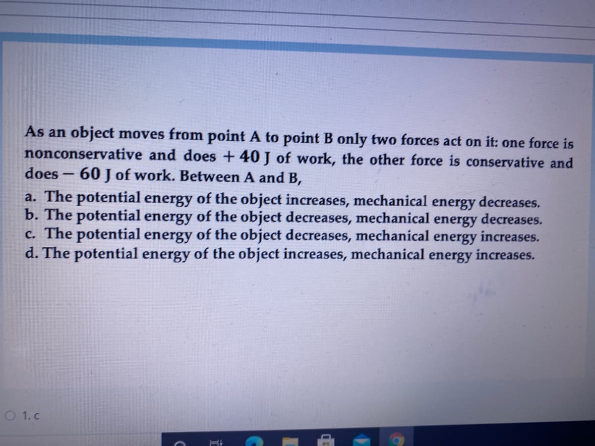 As an object moves from point A to point B only two forces act on it: one force is
nonconservative and does
40 J of work, the other force is conservative and
does - 60 J of work. Between A and B,
a. The potential energy of the object increases, mechanical energy decreases.
b. The potential energy of the object decreases, mechanical energy decreases.
c. The potential energy of the object decreases, mechanical energy increases.
d. The potential energy of the object increases, mechanical energy increases.
O1.c
