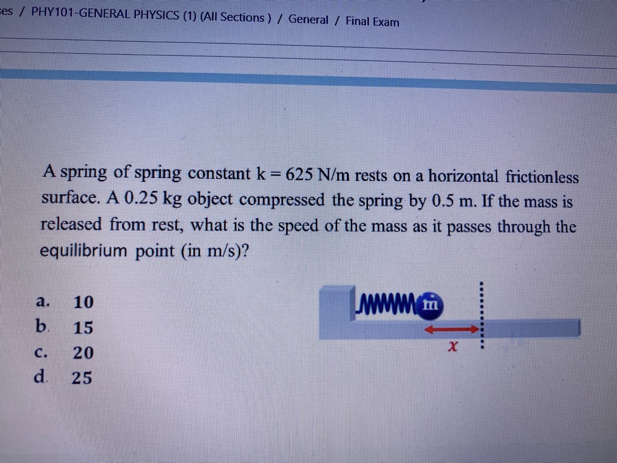 ces / PHY101-GENERAL PHYSICS (1) (AIl Sections) / General / Final Exam
A spring of spring constant k = 625 N/m rests on a horizontal frictionless
surface. A 0.25 kg object compressed the spring by 0.5 m. If the mass is
released from rest, what is the speed of the mass as it passes through the
|3|
equilibrium point (in m/s)?
a.
10
b.
15
C.
20
d.
25
