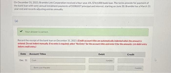 On December 31, 2023, Bramble Link Corporation received a four-year, 6%, $764,000 bank loan. The terms provide for payment of
the bank loan with semi-annual instalment payments of $108,837 principal and interest, starting on June 30. Bramble has a March 31
year end and records adjusting entries annually.
(a)
Your answer is correct.
Record the receipt of the bank loan on December 31, 2023, (Credit account titles are automatically indented when the amount is
entered. Do not indent manually. If no entry is required, select "No Entry for the account titles and enter O for the amounts. List debit entry
before credit entry)
Date Account Titles
Dec. 31
Cash
Bank Loan Payable
Debit
764000
Credit
764000