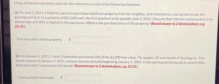 Using a financial calculator, solve for the unknowns in each of the following situations.
(a) On June 1, 2021, Kimberly Lawrence purchases lakefront property from her neighbor, Josh Hutcherson, and agrees to pay the
purchase price in 12 payments of $21,500 each, the first payment to be payable June 1, 2022. (Assume that interest compounded at an
annual rate of 8.30% is implicit in the payments.) What is the purchase price of the property? (Round answer to 2 decimal places, e.g.
25.25.)
Purchase price of the property
(b) On January 1, 2021, Crane Corporation purchased 200 of the $1,000 face value, 7% coupon, 10-year bonds of Sterling Inc. The
bonds mature on January 1, 2031, and pay interest annually beginning January 1, 2022. Crane purchased the bonds to yield 9.90%.
How much did Crane pay for the bonds? (Round answer to 2 decimal places, e.g. 25.25.)
Crane paid for the bonds