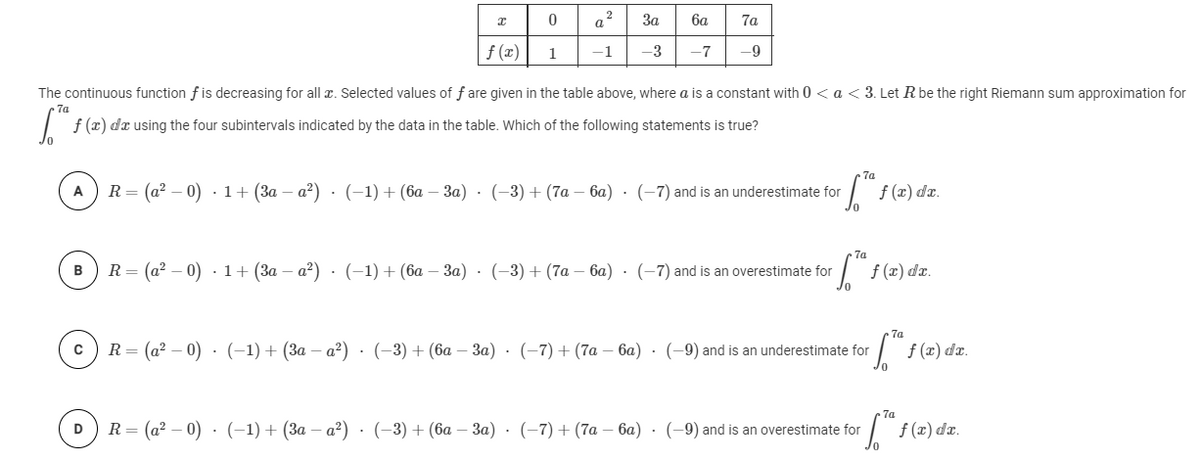 2
За
ба
7a
f (x)
1
-1
-3
-7
-9
The continuous function f is decreasing for all r. Selected values of f are given in the table above, where a is a constant with 0 < a << 3. Let Rbe the right Riemann sum approximation for
7a
| f (x) da using the four subintervals indicated by the data in the table. Which of the following statements is true?
A
R3 (а? — 0) . 1+ (За — а?) (-1) + (6а — За) - (-3) + (7а - 6а) - (-7) and is an underestimate for
f (x) dr.
7a
R 3 (а? — 0) . 1+ (За — а?) . (-1) + (ба — За) . (-3) + (7а — 6а) . (-7) and is an overestimate for
f (2) da.
B
R = (a² – 0) · (-1)+ (3a – a²) · (-3)+ (6a – 3a) · (-7) + (7a – 6a) · (-9) and is an underestimate for
f(2) da.
R 3 (a? — 0) . (-1) + (За — а?) . (-3) + (ба — За) . (-7) + (7a — 6а) - (-9) and is an overestimate for
f (x) dz.
D
