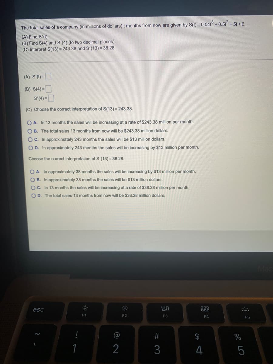 The total sales of a company (in millions of dollars) t months from now are given by S(t) = 0.04t° + 0.5t + 5t + 6.
(A) Find S'(t).
(B) Find S(4) and S'(4) (to two decimal places).
(C) Interpret S(13) = 243.38 and S'(13) = 38.28.
(A) S'(t) =
(B) S(4) =
S'(4) =
(C) Choose the correct interpretation of S(13) = 243.38.
O A. In 13 months the sales will be increasing at a rate of $243.38 million per month.
O B. The total sales 13 months from now will be $243.38 million dollars.
OC. In approximately 243 months the sales will be $13 million dollars.
O D. In approximately 243 months the sales will be increasing by $13 million per month.
Choose the correct interpretation of S'(13) = 38.28.
O A. In approximately 38 months the sales will be increasing by $13 million per month.
OB. In approximately 38 months the sales will be $13 million dollars.
OC. In 13 months the sales will be increasing at a rate of $38.28 million per month.
O D. The total sales 13 months from now will be $38.28 million dollars.
esc
80
F1
F2
F3
F4
F5
%24
%
1
3
4
