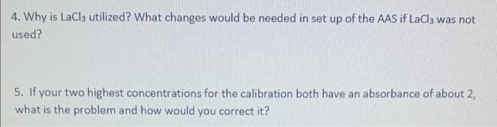 4. Why is LaCl3 utilized? What changes would be needed in set up of the AAS if LaCla was not
used?
5. If your two highest concentrations for the calibration both have an absorbance of about 2,
what is the problem and how would you correct it?
