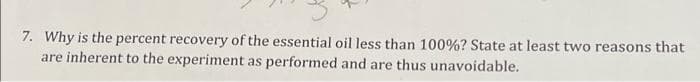 7. Why is the percent recovery of the essential oil less than 100%? State at least two reasons that
are inherent to the experiment as performed and are thus unavoidable.
