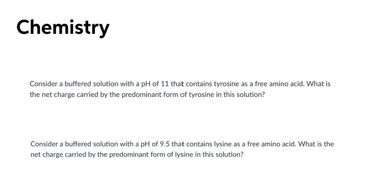 Chemistry
Consider a buffered solution with a pH of 11 that contains tyrosine as a free amino acid. What is
the net charge carried by the predominant form of tyrosine in this solution?
Consider a buffered solution with a pH of 9.5 that contains lysine as a free amino acid. What is the
net charge carried by the predominant form of lysine in this solution?
